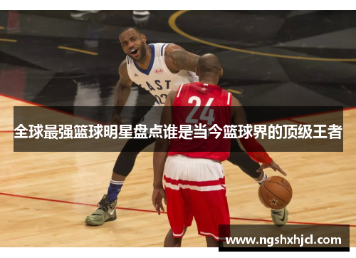 全球最强篮球明星盘点谁是当今篮球界的顶级王者