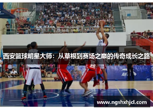 西安篮球明星大师：从草根到赛场之巅的传奇成长之路